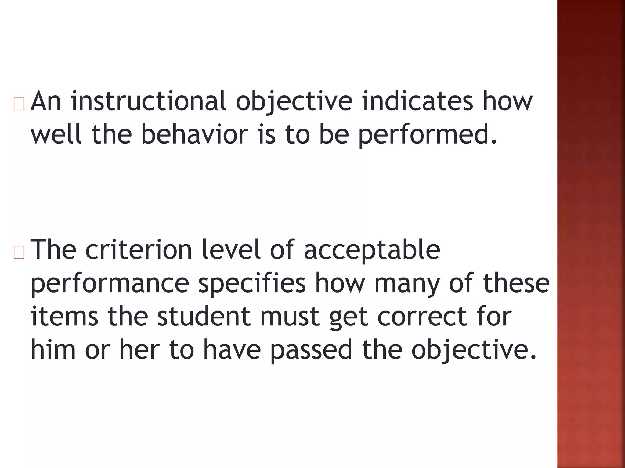An instructional objective indicates how
well the behavior is to be performed.
The criterion level of acceptable
performance specifies how many of these
items the student must get correct for
him or her to have passed the objective.
 