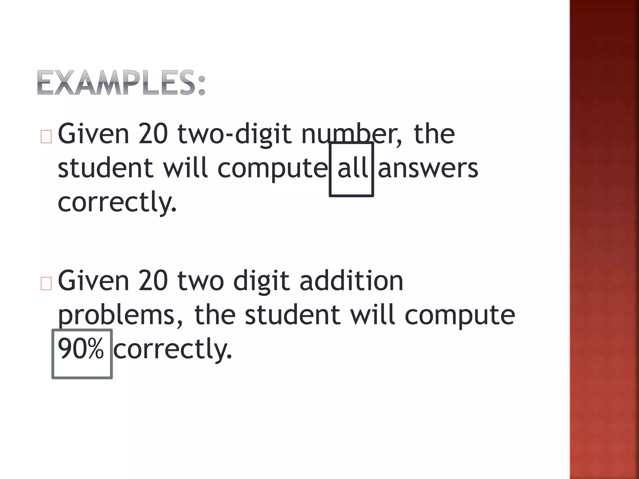 Given 20 two-digit number, the
student will compute all answers
correctly.
Given 20 two digit addition
problems, the student will compute
90% correctly.
 