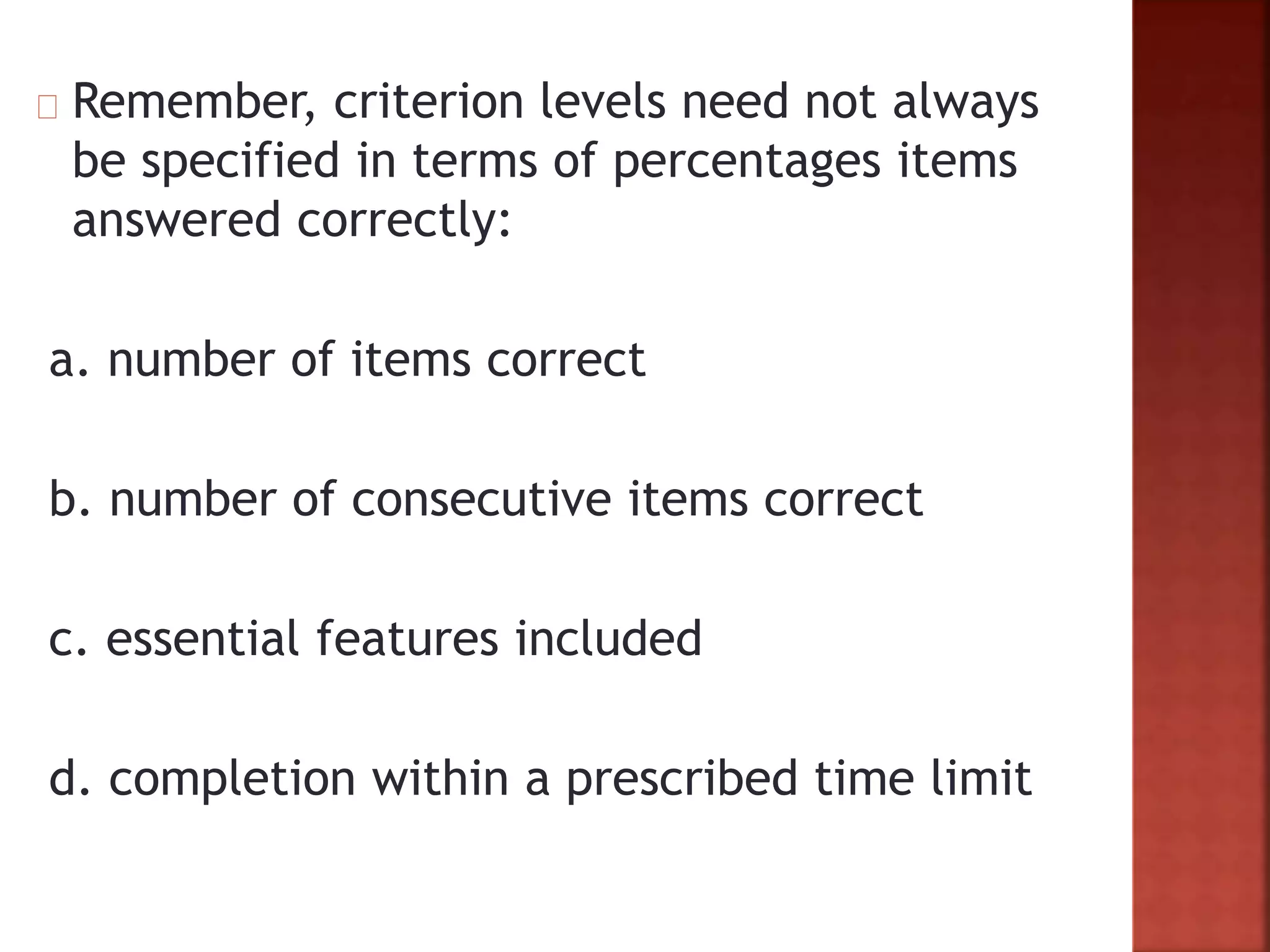 Remember, criterion levels need not always
be specified in terms of percentages items
answered correctly:
a. number of items correct
b. number of consecutive items correct
c. essential features included
d. completion within a prescribed time limit
 