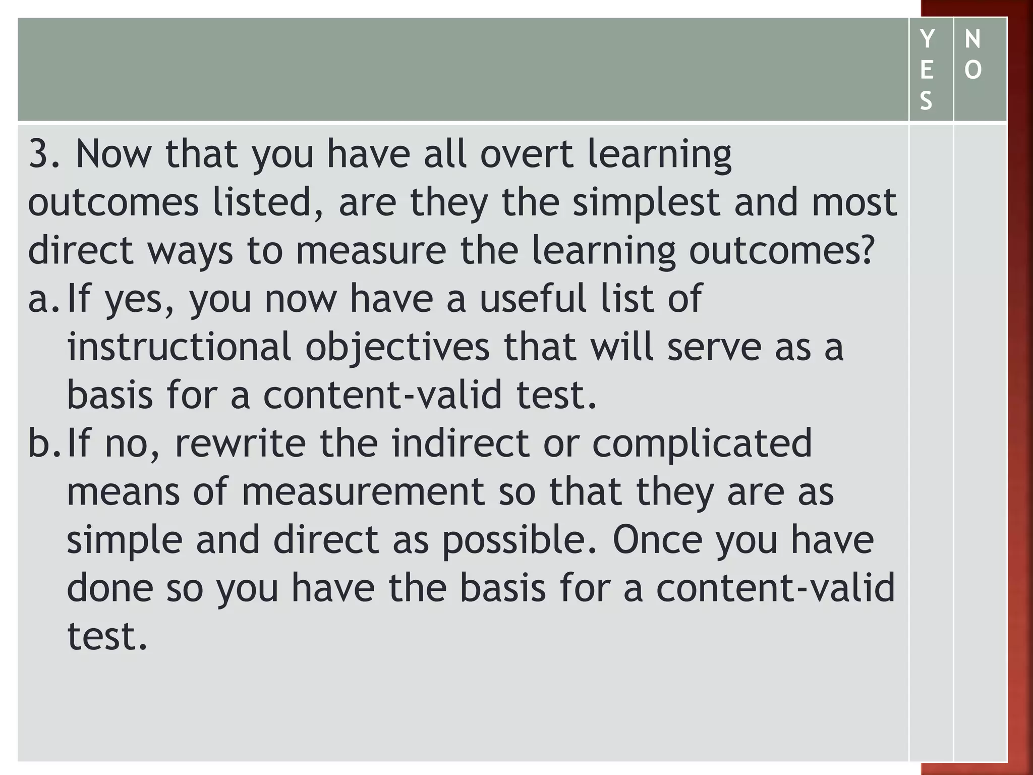 Y
E
S
N
O
3. Now that you have all overt learning
outcomes listed, are they the simplest and most
direct ways to measure the learning outcomes?
a.If yes, you now have a useful list of
instructional objectives that will serve as a
basis for a content-valid test.
b.If no, rewrite the indirect or complicated
means of measurement so that they are as
simple and direct as possible. Once you have
done so you have the basis for a content-valid
test.
 