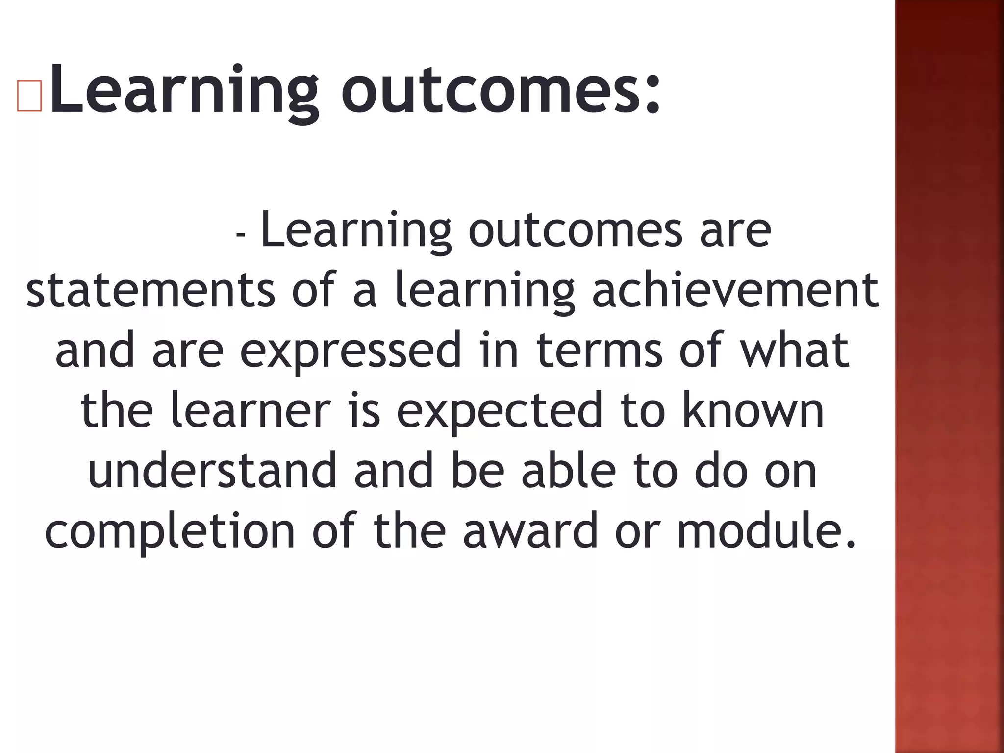 Learning outcomes:
- Learning outcomes are
statements of a learning achievement
and are expressed in terms of what
the learner is expected to known
understand and be able to do on
completion of the award or module.
 