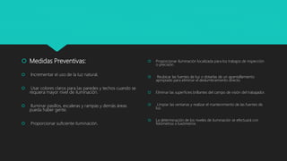  Medidas Preventivas:
 Incrementar el uso de la luz natural.
 Usar colores claros para las paredes y techos cuando se
requiera mayor nivel de iluminación.
 Iluminar pasillos, escaleras y rampas y demás áreas
pueda haber gente.
 Proporcionar suficiente iluminación.
 Proporcionar iluminación localizada para los trabajos de inspección
o precisión.
 Reubicar las fuentes de luz o dotarlas de un apantallamiento
apropiado para eliminar el deslumbramiento directo.
 Eliminar las superficies brillantes del campo de visión del trabajador.
 Limpiar las ventanas y realizar el mantenimiento de las fuentes de
luz.
 La determinación de los niveles de iluminación se efectuará con
fotómetros o luxómetros
 