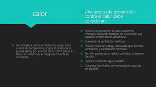 calor
 Se considera como un factor de riesgo físico
cuando la temperatura corporal profunda se
puede elevar por encima de los 38º Celsius. En
tales circunstancias, el riesgo de muerte es
inminente.
Una adecuada prevención
contra el calor debe
considerar:
 Reducir la exposición al calor al mínimo
necesario (bajando tiempos de exposición y/o
bajando temperaturas absolutas).
 Aumentar la ventilación del local.
 Proveer ropa de trabajo adecuada que permita
ventilación y sudoración normales.
 Permitir pausas para reducir actividad y reponer
líquidos.
 Proveer suficiente agua potable.
 Controlar los niveles de humedad en caso de
ser posible.
 
