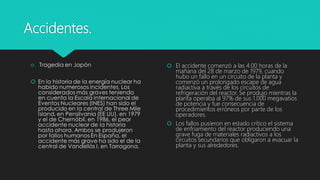 Accidentes.
 El accidente comenzó a las 4.00 horas de la
mañana del 28 de marzo de 1979, cuando
hubo un fallo en un circuito de la planta y
comenzó un prolongado escape de agua
radiactiva a través de los circuitos de
refrigeración del reactor. Se produjo mientras la
planta operaba al 97% de sus 1.000 megavatios
de potencia y fue consecuencia de
procedimientos erróneos por parte de los
operadores.
 Los fallos pusieron en estado crítico el sistema
de enfriamiento del reactor produciendo una
grave fuga de materiales radiactivos a los
circuitos secundarios que obligaron a evacuar la
planta y sus alrededores.
 