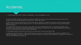 Accidentes.
 EXPLOSIÓN DE OPPAU. OPPAU, ALEMANIA. 21 DE SEPTIEMBRE DE 1921
La planta de BASF en Oppau, Alemania, producía sulfato de amonio, pero durante la escasez de azufre en la
Primera Guerra Mundial, cambió su producción a nitrato de amonio.
El nitrato de amonio es higroscópico, lo que hace que su mezcla con sulfato de amonio, anterior producto de la
planta, y bajo la presión de su propio peso en un silo de almacenamiento, se convierta en una sustancia sólida
parecida al yeso.
Los trabajadores tenían que usar picos para poder retirar el material de los silos. Fue ante este problema que
decidieron usar pequeñas cantidades de dinamita para aflojar el material de un silo 4500 toneladas de nitrato de
amonio y sulfato de amonio que se había solidificado.
La naturaleza explosiva del nitrato de amonio hizo que esto no fuera una buena idea.
La explosión generada dejó un saldo de 500 personas muertas, y más de 2000 heridos. Destruyó el 80% de los
edificios de Oppau, y formó un cráter de 125 metros de largo y 19 metros de profundidad. La explosión se escuchó a
más de 300 kilómetros de distancia.
 