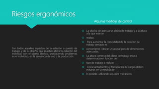 Riesgos ergonómicos
Son todos aquellos aspectos de la estación o puesto de
trabajo, y de su diseño, que puedan alterar la relación del
individuo con el objeto técnico, produciendo problemas
en el individuo, en la secuencia de uso o la producción
 La silla ha de adecuarse al tipo de trabajo y a la altura
a la que este se
 realiza.
 Para aumentar la comodidad de la posición de
trabajo sentado es
 conveniente colocar un apoya-pies de dimensiones
adecuadas.
 La altura correcta del plano de trabajo estará
determinada en función del
 tipo de trabajo a realizar.
 Los levantamientos y transportes de cargas deben
evitarse, en la medida de
 lo posible, utilizando equipos mecánicos.
Algunas medidas de control
 