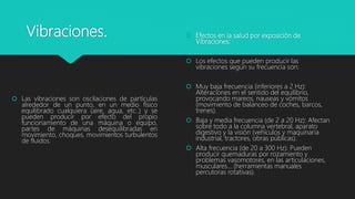 Vibraciones.
 Las vibraciones son oscilaciones de partículas
alrededor de un punto, en un medio físico
equilibrado cualquiera (aire, agua, etc..) y se
pueden producir por efecto del propio
funcionamiento de una máquina o equipo,
partes de máquinas desequilibradas en
movimiento, choques, movimientos turbulentos
de fluidos.
 Efectos en la salud por exposición de
Vibraciones:
 Los efectos que pueden producir las
vibraciones según su frecuencia son:
 Muy baja frecuencia (inferiores a 2 Hz):
Alteraciones en el sentido del equilibrio,
provocando mareos, nauseas y vómitos
(movimiento de balanceo de coches, barcos,
trenes).
 Baja y media frecuencia (de 2 a 20 Hz): Afectan
sobre todo a la columna vertebral, aparato
digestivo y la visión (vehículos y maquinaria
industrial, tractores, obras públicas).
 Alta frecuencia (de 20 a 300 Hz): Pueden
producir quemaduras por rozamiento y
problemas vasomotores, en las articulaciones,
musculares... (herramientas manuales
percutoras rotativas).
 