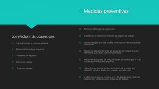 Los efectos más usuales son:
 Traumatismos en la columna vertebral.
 Dolores abdominales y digestivos.
 Problemas de equilibrio.
 Dolores de cabeza.
 Trastornos visuales.
Medidas preventivas:
 ·Disminuir el tiempo de exposición.
 Establecer un sistema de rotación de lugares de trabajo.
 Intentar siempre que sea posible, minimizar la intensidad de las
vibraciones.
 Reducir las vibraciones entre las piezas de las maquinas y los
elementos que vayan a ser transformados.
 Mejorar en lo posible, las irregularidades del terreno por el cual
circulen los medios de transporte.
 Utilizar los equipos de protección individual: guantes anti -
vibración, zapatos, botas, etc., cuando sea necesario
 El vibró metro cuerpo humano vm - 30 aparato para medir las
vibraciones y oscilaciones en el puesto de trabajo.
 