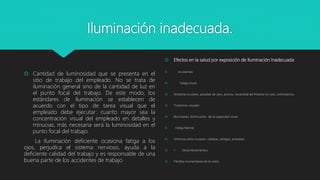 Iluminación inadecuada.
 Cantidad de luminosidad que se presenta en el
sitio de trabajo del empleado. No se trata de
iluminación general sino de la cantidad de luz en
el punto focal del trabajo. De este modo, los
estándares de iluminación se establecen de
acuerdo con el tipo de tarea visual que el
empleado debe ejecutar: cuanto mayor sea la
concentración visual del empleado en detalles y
minucias, más necesaria será la luminosidad en el
punto focal del trabajo.
La iluminación deficiente ocasiona fatiga a los
ojos, perjudica el sistema nervioso, ayuda a la
deficiente calidad del trabajo y es responsable de una
buena parte de los accidentes de trabajo.
 Efectos en la salud por exposición de Iluminación Inadecuada:
 Accidentes:
 Fatiga visual:
 Molestias oculares, pesadez de ojos, picores, necesidad de frotarse los ojos, somnolencia.
 Trastornos visuales:
 Borrosidad, disminución de la capacidad visual.
 · Fatiga Mental:
 Síntomas extra oculares: cefaleas, vértigos, ansiedad.
 • Deslumbramientos:
 Pérdida momentánea de la visión.
 