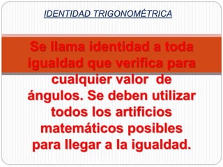 IDENTIDAD TRIGONOMÉTRICA
Se llama identidad a toda
igualdad que verifica para
cualquier valor de
ángulos. Se deben utilizar
todos los artificios
matemáticos posibles
para llegar a la igualdad.
 