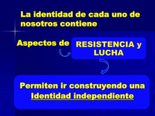 La identidad de cada uno de
nosotros contiene

Aspectos de RESISTENCIA y
               LUCHA



Permiten ir construyendo una
  Identidad independiente
 