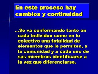 En este proceso hay
cambios y continuidad

…Se va conformando tanto en
 cada individuo como en lo
 colectivo una totalidad de
 elementos que le permiten, a
 la comunidad y a cada uno de
 sus miembros identificarse a
 la vez que diferenciarse.
 