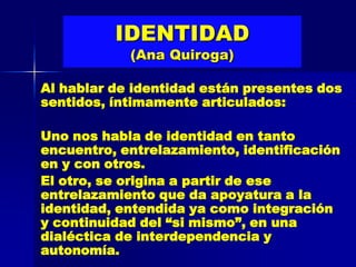 IDENTIDAD
            (Ana Quiroga)

Al hablar de identidad están presentes dos
sentidos, íntimamente articulados:

Uno nos habla de identidad en tanto
encuentro, entrelazamiento, identificación
en y con otros.
El otro, se origina a partir de ese
entrelazamiento que da apoyatura a la
identidad, entendida ya como integración
y continuidad del “si mismo”, en una
dialéctica de interdependencia y
autonomía.
 