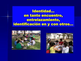 Identidad…
     en tanto encuentro,
        entrelazamiento,
identificación en y con otros…
 