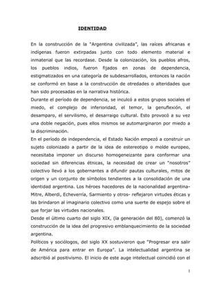 IDENTIDAD


En la construcción de la “Argentina civilizada”, las raíces africanas e
indígenas fueron extirpadas junto con todo elemento material e
inmaterial que las recordase. Desde la colonización, los pueblos afros,
los   pueblos   indios,   fueron   fijados   en   zonas   de   dependencia,
estigmatizados en una categoría de subdesarrollados, entonces la nación
se conformó en base a la construcción de otredades o alteridades que
han sido procesadas en la narrativa histórica.
Durante el período de dependencia, se inculcó a estos grupos sociales el
miedo, el complejo de inferioridad, el temor, la genuflexión, el
desamparo, el servilismo, el desarraigo cultural. Esto provocó a su vez
una doble negación, pues ellos mismos se automarginaron por miedo a
la discriminación.
En el período de independencia, el Estado Nación empezó a construir un
sujeto colonizado a partir de la idea de estereotipo o molde europeo,
necesitaba imponer un discurso homogeneizante para conformar una
sociedad sin diferencias étnicas, la necesidad de crear un “nosotros”
colectivo llevó a los gobernantes a difundir pautas culturales, mitos de
origen y un conjunto de símbolos tendientes a la consolidación de una
identidad argentina. Los héroes hacedores de la nacionalidad argentina-
Mitre, Alberdi, Echeverría, Sarmiento y otros- reflejaron virtudes éticas y
las brindaron al imaginario colectivo como una suerte de espejo sobre el
que forjar las virtudes nacionales.
Desde el último cuarto del siglo XIX, (la generación del 80), comenzó la
construcción de la idea del progresivo emblanquecimiento de la sociedad
argentina.
Políticos y sociólogos, del siglo XX sostuvieron que “Progresar era salir
de América para entrar en Europa”. La intelectualidad argentina se
adscribió al positivismo. El inicio de este auge intelectual coincidió con el


                                                                            1
 