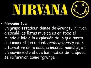 • Nirvana fue
un grupo estadounidense de Grunge, Nirvan
a escaló las listas musicales en todo el
mundo e inició la explosión de lo que hasta
ese momento era punk underground y rock
alternativo en la escena musical mundial, en
un movimiento al que los medios de la época
se referirían como "grunge".
 
