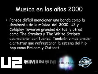 Musica en los años 2000
• Parece difícil mencionar una banda como la
dominante de la música del 2000. U2 y
Coldplay tuvieron grandes éxitos, y otras
como The Strokes y The White Stripes
aparecieron con fuerza. También vimos crecer
a artistas que refrescaron la escena del hip
hop como Eminem y Outkast.
 