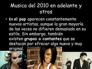Musica del 2010 en adelante y
otros
• En el pop aparecen constantemente
nuevos artistas, aunque la gran mayoría
de las veces no difieren demasiado en su
estilo. Sin embargo, también
existen grupos o cantantes que se
destacan por ofrecer algo nuevo y muy
original.
 