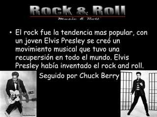 • El rock fue la tendencia mas popular, con
un joven Elvis Presley se creó un
movimiento musical que tuvo una
recupersión en todo el mundo. Elvis
Presley había inventado el rock and roll.
Seguido por Chuck Berry
 