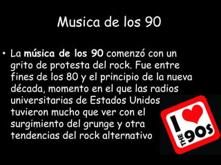 Musica de los 90
• La música de los 90 comenzó con un
grito de protesta del rock. Fue entre
fines de los 80 y el principio de la nueva
década, momento en el que las radios
universitarias de Estados Unidos
tuvieron mucho que ver con el
surgimiento del grunge y otra
tendencias del rock alternativo.
 