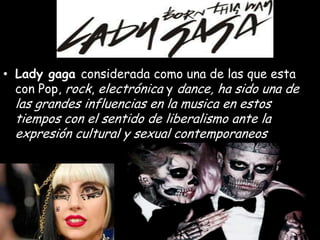 • Lady gaga considerada como una de las que esta
con Pop, rock, electrónica y dance, ha sido una de
las grandes influencias en la musica en estos
tiempos con el sentido de liberalismo ante la
expresión cultural y sexual contemporaneos
 
