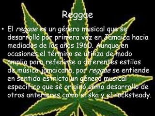 Reggae
• El reggae es un género musical que se
desarrolló por primera vez en Jamaica hacia
mediados de los años 1960. Aunque en
ocasiones el término se utiliza de modo
amplio para referirse a diferentes estilos
de música jamaicana, por reggae se entiende
en sentido estricto un género musical
específico que se originó como desarrollo de
otros anteriores como el ska y el rocksteady.
 