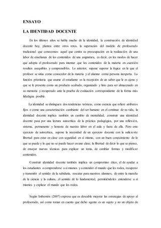 ENSAYO
LA IDENTIDAD DOCENTE
En los últimos años se habla mucho de la identidad, la construcción de identidad
docente hoy, plantea entre otros retos, la superación del modelo de profesorado
tradicional que conocemos: aquel que centra su preocupación en la realización de una
labor de enseñanza de los contenidos de una asignatura, es decir, en los modos de hacer
que adopta el profesorado para intentar que los contenidos de la materia en cuestión
resulten asequibles y comprensibles. Lo anterior, supone superar la lógica en la que el
profesor se sitúa como conocedor de la materia y el alumno como persona inexperta. La
función prioritaria que asume el estudiante es la recepción de un saber que le es ajeno y
que se le presenta como un producto acabado, organizado y listo para ser almacenado en
su memoria y recuperado ante la prueba de evaluación correspondiente de la forma más
fidedigna posible.
La identidad se distinguen dos tendencias teóricas, como esencia que refiere atributos
fijos o como una caracterización cambiante del ser humano en el continuo de su vida, la
identidad docente implica también un cambio de mentalidad, construir una identidad
docente pasa por una lectura autocrítica de la práctica pedagógica, por una reflexión,
sistema, permanente y honesta de nuestra labor en el aula y fuera de ella. Pero este
ejercicio de autocrítica, supone la necesidad de un ejercicio docente con la suficiente
libertad para estar en clase con seguridad en sí mismo, con un buen conocimiento de lo
que se puede y lo que no se puede hacer en una clase; la libertad de decir lo que se piensa,
de ensayar nuevas técnicas para explicar un tema, de cambiar formas y modificar
contenidos.
Construir identidad docente también implica un compromiso ético, el de ayudar a
los estudiantes a comprenderse a sí mismos y a entender el mundo que les rodea, recuperar
y transmitir el sentido de la sabiduría, rescatar para nuestros alumnos, de entre la maraña
de la ciencia y la cultura, el sentido de lo fundamental, permitiéndoles entenderse a sí
mismos y explicar el mundo que les rodea.
Según Imbernón (2007) expresa que es deseable mejorar las estrategias de apoyo al
profesorado, así como tomar en cuenta que dicho agente es un sujeto y no un objeto de
 