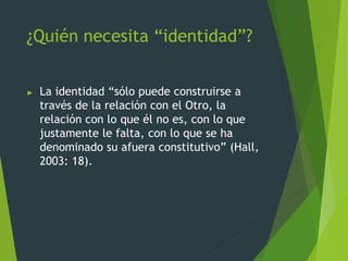 ¿Quién necesita “identidad”?
► La identidad “sólo puede construirse a
través de la relación con el Otro, la
relación con lo que él no es, con lo que
justamente le falta, con lo que se ha
denominado su afuera constitutivo” (Hall,
2003: 18).
 