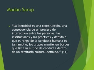 Madan Sarup
► “La identidad es una construcción, una
consecuencia de un proceso de
interacción entre las personas, las
instituciones y las prácticas y debido a
que el rango de la conducta humana es
tan amplio, los grupos mantienen bordes
que limitan el tipo de conducta dentro
de un territorio cultural definido.” (11)
 