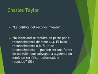 Charles Taylor
► “La política del reconocimiento”
► “la identidad se moldea en parte por el
reconocimiento de otros (…). El falso
reconocimiento o la falta de
reconocimiento pueden ser una forma
de opresión que subyugue a alguien a un
modo de ser falso, deformado y
reducido” (53)
 