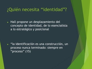 ¿Quién necesita “identidad”?
► Hall propone un desplazamiento del
concepto de identidad, de lo esencialista
a lo estratégico y posicional
► “la identificación es una construcción, un
proceso nunca terminado: siempre en
“proceso” (15)
 