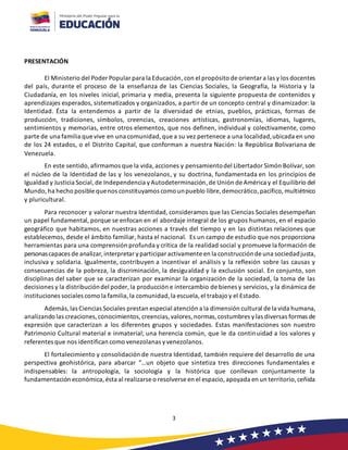 3
PRESENTACIÓN
El Ministerio del Poder Popular para la Educación,con el propósito de orientar a las y los docentes
del país, durante el proceso de la enseñanza de las Ciencias Sociales, la Geografía, la Historia y la
Ciudadanía, en los niveles inicial, primaria y media, presenta la siguiente propuesta de contenidos y
aprendizajes esperados, sistematizados y organizados, a partir de un concepto central y dinamizador: la
Identidad. Ésta la entendemos a partir de la diversidad de etnias, pueblos, prácticas, formas de
producción, tradiciones, símbolos, creencias, creaciones artísticas, gastronomías, idiomas, lugares,
sentimientos y memorias, entre otros elementos, que nos definen, individual y colectivamente, como
parte de una familia que vive en una comunidad,que a su vez pertenece a una localidad,ubicada en uno
de los 24 estados, o el Distrito Capital, que conforman a nuestra Nación: la República Bolivariana de
Venezuela.
En este sentido,afirmamos que la vida,acciones y pensamientodel Libertador Simón Bolívar, son
el núcleo de la Identidad de las y los venezolanos, y su doctrina, fundamentada en los principios de
Igualdad y Justicia Social, de Independencia yAutodeterminación,de Unión de América y el Equilibrio del
Mundo,ha hecho posible quenos constituyamos como unpueblo libre,democrático,pacífico, multiétnico
y pluricultural.
Para reconocer y valorar nuestra Identidad, consideramos que las Ciencias Sociales desempeñan
un papel fundamental, porque se enfocan en el abordaje integral de los grupos humanos, en el espacio
geográfico que habitamos, en nuestras acciones a través del tiempo y en las distintas relaciones que
establecemos, desde el ámbito familiar, hasta el nacional. Es un campo de estudio que nos proporciona
herramientas para una comprensión profunda y crítica de la realidad social y promueve la formación de
personascapaces de analizar, interpretar yparticipar activamente en la construcciónde una sociedadjusta,
inclusiva y solidaria. Igualmente, contribuyen a incentivar el análisis y la reflexión sobre las causas y
consecuencias de la pobreza, la discriminación, la desigualdad y la exclusión social. En conjunto, son
disciplinas del saber que se caracterizan por examinar la organización de la sociedad, la toma de las
decisiones y la distribucióndel poder,la producción e intercambio de bienes y servicios, y la dinámica de
instituciones sociales como la familia,la comunidad,la escuela,el trabajo y el Estado.
Además, las Ciencias Sociales prestan especial atención a la dimensión cultural de la vida humana,
analizando las creaciones,conocimientos, creencias, valores, normas, costumbres ylas diversas formas de
expresión que caracterizan a los diferentes grupos y sociedades. Estas manifestaciones son nuestro
Patrimonio Cultural material e inmaterial; una herencia común, que le da continuidad a los valores y
referentes que nos identifican como venezolanas yvenezolanos.
El fortalecimiento y consolidación de nuestra Identidad, también requiere del desarrollo de una
perspectiva geohistórica, para abarcar “…un objeto que sintetiza tres direcciones fundamentales e
indispensables: la antropología, la sociología y la histórica que conllevan conjuntamente la
fundamentación económica,ésta al realizarse o resolverse en el espacio,apoyada en un territorio,ceñida
 