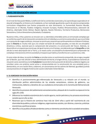 35
NIVEL DEEDUCACIÓN MEDIA
I. FUNDAMENTACIÓN
En el nivel de Educación Media,la definición de los contenidos esenciales y los aprendizajes esperadosen el
área de la Geografía,la Historia yla Ciudadanía,se han realizado igualmente a partir de catorce componentes
curriculares integradores que hemos propuesto en este documento: La Humanidad, Nuestro Mundo,
Venezuela en el Mundo, Pueblos Indígenas, Invasión Europea, Pueblos Afrovenezolanos, Liberación de
América, Libertador Simón Bolívar, Nación Agrícola, Nación Petrolera, Territorio Productivo, Democracia
Venezolana,CulturaVenezolanaySociedad y Ciudadanía.
Nuestros niños, niñas y jóvenes se vinculan con su identidad, entendida como un entramado complejo que
se conforma a partir de la interacción constante entre el individuo ysu entornosociocultural,que nose limita
a un conjunto de rasgos estáticos,sino que se construyeyreconstruyecontinuamente en el devenir histórico,
pues la Historia es mucho más que una simple narración de eventos pasados, se trata de una disciplina
dinámica y crítica, esencial para la comprensión del presente y la construcción del futuro. Además, se
desarrolla en un espacioque construye,de igual manera,en el tiempo,considerando que la Geografía va más
allá de la mera descripción de la Tierra, y se revela como una disciplina fundamental para comprender las
complejas interacciones entre la sociedad y el espacio que habita ytransforma con su presencia y vida.
En este orden de ideas,la noción de Patria se concibe como un sentimientocompartido,de arraigo yrespeto
por la Nación, que más allá de la mera delimitación territorial, el origen étnico, la procedencia nacional y la
situación socio-económica yla de Ciudadanía trasciende la mera posesión de derechos ydeberes legales yse
conciben como una práctica social activa y comprometida con la construcción de una sociedad justa y
democrática, en una nación libre y soberana, en consonancia con los valores de libertad, igualdad y justicia
social presentes en el legado histórico de nuestro Libertador Simón Bolívar.
II. EL EGRESADO EN EDUCACIÓN MEDIA
▪ Identifica el posicionamiento geo-referenciado de Venezuela y su relación con el mundo. La
distribución político administrativo de los estados venezolanos, sistema de gobierno, sus
instituciones, deberes y derechos de sus ciudadanos enmarcados en la Constitución Bolivariana de
Venezuela.
▪ Identifica los procesos del poblamiento venezolanoantes y después de la invasión europea entre los
siglos XV al XIX.
▪ Diferencia los modelos económicos de la nación agraria,nación petrolera y los procesos económicos
sociales que en ella se dan.
▪ Reconoce que la Historia de comienza hace más de 15mil años a partir del nacimiento de una
diversidad de pueblos y culturas indígenas,organizaciones sociales,con idiomas,creencias,prácticas
económicas y políticas propias.
▪ Identifica a los pueblos afrodescendientes como un elemento constitutivo de la sociedad venezolana.
 