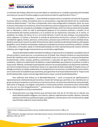 4
a la división del trabajo, determina que este objeto se reproduzca en unidades espaciales (territoriales)
concretas con las que el Hombre asegura su permanencia sobre la superficie de la Tierra.”1
Esta propuesta integradora,“…que entiende al espacio como un producto concreto de los grupos
humanos sobre su medio circundante, para su conservación y reproducción dentro de las condiciones
históricas determinadas”2
, nos lleva a comprender cómo está configurado el ambiente, cómo los seres
humanosinteractúanconelentorno,cómolotransforman ycómoseorganizanenél.También nos permite
interpretar cómo han actuadolas sociedades a lo largo del tiempo,cómo hansidolas luchas de lospueblos
por su liberación y cómo ha sido la participación popular en los procesos políticos y sociales, en el
funcionamiento del sistema productivo y en la práctica de las expresiones culturales, en el centro, el
occidente, los andes, los llanos, el sur y el oriente del país. A partir de este enfoque, nos proponemos
como objetivos: 1) Cultivar y fomentar el sentido de pertenencia territorial y cultural; 2) Visibilizar la
variedad de lugares, hechos, personas, instituciones y procesos que conforman nuestra realidad actual,
desde la escala local,hasta lamundial;3)Concientizar sobre la existencia deltiempohistórico ydel espacio
geográfico,como ámbitos entrelazados,vitales para entender los procesos económicos,políticos,sociales
y culturales y 4) Estudiar, desde la interdisciplinariedad, los hitos representativos de nuestra memoria
colectiva,para luego divulgar masivamente sus contenidos ysignificados.
Nuestra Identidadtambiénestá determinada por el ejercicio de la Ciudadanía,concebida como el
vínculo jurídico y social que une a una persona con el Estado. Esta relación conlleva un reconocimiento
formal del individuo como miembro de una comunidad, al que se le confieren un conjunto de derechos
fundamentales: civiles, sociales, políticos, económicos y culturales. De igual forma, el ser ciudadana y
ciudadano, implica el cumplimiento de deberes y responsabilidades que sostienen y justifican el orden y
la paz social.Además,contempla la participación activa en los asuntospúblicos ylas decisiones colectivas,
así como el compromiso con el bienestar común y la superación de toda inequidad.El respeto mutuo,el
diálogo constante,el trabajo colaborativo,la transparencia en las acciones,la solidaridad yel amor patrio,
son la esencia de la Ciudadanía que aspiramos,para garantizar el principio bolivariano de la “mayor suma
de felicidad posible, mayor suma de seguridad social y mayor suma de estabilidadpolítica.”
Para reafirmar este énfasis en la Identidad Nacional, “…como el conjunto de significaciones y
representaciones relativamente permanentes a través del tiempo que permiten a los miembros de un
grupo social que comparten una historiayun territorio común,así como otros elementos socioculturales,
tales como el lenguaje, una religión,costumbres e instituciones sociales,reconocerse como relacionados
los unos con los otros biográficamente.”3
, presentamos 10 enfoques afirmativos sobre la Sociedad, la
Historia,la Geografía y la Cultura venezolana:
1. Venezuela tiene una larga Historia que comienza hace más de 15 mil años con la vida de una
diversidad de pueblos indígenas,con culturas, saberes, organizaciones sociales,idiomas,creencias,
prácticas económicas ypolíticas propias,que poblaron,ycomenzaron a vivir en estas tierras,desde
aquel tiempo originario,hastanuestros días.
1
Ramón Tovar, El enfoque geohistórico, Caracas, Academia Nacional dela Historia, 1986, p. 41.
2
Ídem.
3
Maritza Montero, Ideología, alienacióne identidad nacional, Caracas, Universidad Central deVenezuela, Ediciones dela
Biblioteca, 1991, pp. 76-77.
 