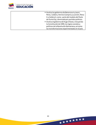 43
▪ Analiza los gobiernos de Betancourt yLeoni,
Pérez, Caldera, Herrera Campins yLusinchi, Pérez
II y Caldera II, como parte del modelo del Pacto
de Punto Fijo, dominadopor partidos politicos.
▪ Analiza el gobierno de Hugo Chávez,incluyendo
la Constitución de 1999, los logros sociales y
políticos de la Revolución Bolivariana, así como
las transformaciones experimentadas en el país.
 
