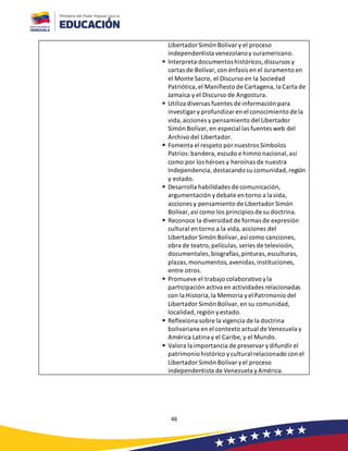 46
Libertador Simón Bolívar y el proceso
independentista venezolanoy suramericano.
▪ Interpreta documentoshistóricos, discursos y
cartas de Bolívar, con énfasis en el Juramento en
el Monte Sacro, el Discurso en la Sociedad
Patriótica,el Manifiesto de Cartagena,la Carta de
Jamaica y el Discurso de Angostura.
▪ Utiliza diversas fuentes de información para
investigar y profundizar en el conocimiento de la
vida, acciones y pensamiento del Libertador
Simón Bolívar, en especial las fuentes web del
Archivo del Libertador.
▪ Fomenta el respeto por nuestros Símbolos
Patrios:bandera, escudo e himno nacional,así
como por los héroes y heroínas de nuestra
Independencia,destacandosu comunidad,región
y estado.
▪ Desarrolla habilidades de comunicación,
argumentación ydebate en torno a la vida,
acciones y pensamiento de Libertador Simón
Bolívar, así como los principios de su doctrina.
▪ Reconoce la diversidad de formas de expresión
cultural en torno a la vida,acciones del
Libertador Simón Bolívar, así como canciones,
obra de teatro,películas, series de televisión,
documentales, biografías, pinturas, esculturas,
plazas,monumentos,avenidas,instituciones,
entre otros.
▪ Promueve el trabajo colaborativo yla
participación activa en actividades relacionadas
con la Historia, la Memoria yel Patrimonio del
Libertador Simón Bolívar, en su comunidad,
localidad,región yestado.
▪ Reflexiona sobre la vigencia de la doctrina
bolivariana en el contexto actual de Venezuela y
América Latina y el Caribe, y el Mundo.
▪ Valora la importancia de preservar ydifundir el
patrimoniohistórico ycultural relacionado con el
Libertador Simón Bolívar yel proceso
independentista de Venezuela yAmérica.
 