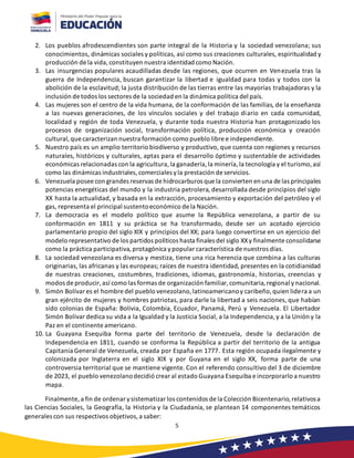 5
2. Los pueblos afrodescendientes son parte integral de la Historia y la sociedad venezolana; sus
conocimientos, dinámicas sociales y políticas, así como sus creaciones culturales, espiritualidad y
producción de la vida,constituyen nuestra identidad como Nación.
3. Las insurgencias populares acaudilladas desde las regiones, que ocurren en Venezuela tras la
guerra de Independencia, buscan garantizar la libertad e igualdad para todas y todos con la
abolición de la esclavitud; la justa distribución de las tierras entre las mayorías trabajadoras y la
inclusión de todos los sectores de la sociedad en la dinámica política del país.
4. Las mujeres son el centro de la vida humana, de la conformación de las familias, de la enseñanza
a las nuevas generaciones, de los vínculos sociales y del trabajo diario en cada comunidad,
localidad y región de toda Venezuela, y durante toda nuestra Historia han protagonizado los
procesos de organización social, transformación política, producción económica y creación
cultural,que caracterizan nuestra formación como pueblo libre e independiente.
5. Nuestro país es un amplio territorio biodiverso y productivo, que cuenta con regiones y recursos
naturales, históricos y culturales, aptas para el desarrollo óptimo y sustentable de actividades
económicas relacionadas con la agricultura,la ganadería,la minería,la tecnología y el turismo,así
como las dinámicas industriales,comerciales yla prestación de servicios.
6. Venezuela posee con grandes reservas de hidrocarburos que la convierten enuna de las principales
potencias energéticas del mundo y la industria petrolera, desarrollada desde principios del siglo
XX hasta la actualidad, y basada en la extracción, procesamiento y exportación del petróleo y el
gas, representa el principal sustentoeconómico de la Nación.
7. La democracia es el modelo político que asume la República venezolana, a partir de su
conformación en 1811 y su práctica se ha transformado, desde ser un acotado ejercicio
parlamentario propio del siglo XIX y principios del XX; para luego convertirse en un ejercicio del
modelo representativo de los partidos políticos hasta finales del siglo XXy finalmente consolidarse
como la práctica participativa,protagónica ypopular característica de nuestros días.
8. La sociedad venezolana es diversa y mestiza, tiene una rica herencia que combina a las culturas
originarias, las africanas y las europeas; raíces de nuestra identidad, presentes en la cotidianidad
de nuestras creaciones, costumbres, tradiciones, idiomas, gastronomía, historias, creencias y
modos de producir,así como las formas de organización familiar, comunitaria,regional ynacional.
9. Simón Bolívar es el hombre del pueblo venezolano,latinoamericanoy caribeño,quien lidera a un
gran ejército de mujeres y hombres patriotas, para darle la libertad a seis naciones, que habían
sido colonias de España: Bolivia, Colombia, Ecuador, Panamá, Perú y Venezuela. El Libertador
Simón Bolívar dedica su vida a la Igualdad y la Justicia Social, a la Independencia,y a la Unión y la
Paz en el continente americano.
10. La Guayana Esequiba forma parte del territorio de Venezuela, desde la declaración de
Independencia en 1811, cuando se conforma la República a partir del territorio de la antigua
Capitanía General de Venezuela, creada por España en 1777. Esta región ocupada ilegalmente y
colonizada por Inglaterra en el siglo XIX y por Guyana en el siglo XX, forma parte de una
controversia territorial que se mantiene vigente. Con el referendo consultivo del 3 de diciembre
de 2023, el pueblo venezolanodecidió crear al estado Guayana Esequiba e incorporarlo a nuestro
mapa.
Finalmente,a fin de ordenar ysistematizar los contenidos de la Colección Bicentenario,relativosa
las Ciencias Sociales, la Geografía, la Historia y la Ciudadanía, se plantean 14 componentes temáticos
generales con sus respectivos objetivos,a saber:
 