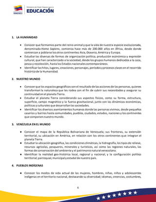 6
1. LA HUMANIDAD
• Conocer que formamos parte del reino animal y que la vida de nuestra especie evolucionada,
denominada Homo Sapiens, comienza hace más de 200.000 años en África, desde donde
comienzan a poblarse los otros continentes:Asia,Oceanía,América y Europa.
• Estudiar las diversas de formas de organización política, producción económica y expresión
cultural, que han caracterizado a la sociedad, desde los grupos humanos dedicados a la caza,
pesca y recolección, hasta los Estados nacionalescontemporáneos.
• Identificar los hitos,lugares,creaciones,personajes,períodos yprocesos claves en el recorrido
histórico de la Humanidad.
2. NUESTRO MUNDO
• Conocer que los espacios geográficos son el resultado de las acciones de las personas,quienes
transforman la naturaleza que les rodea con el fin de cubrir sus necesidades y asegurar su
continuidad en el planeta Tierra.
• Estudiar el planeta Tierra considerando sus aspectos físicos, como su forma, estructura,
superficie, campo magnético y la fuerza gravitacional, junto con las dinámicas económicas,
políticas yculturales que desarrollan las sociedades.
• Identificar los diversos asentamientos humanos donde las personas vivimos, desde pequeños
caseríos y barrios hasta comunidades, pueblos, ciudades, estados, naciones y los continentes
que componen nuestro mundo.
3. VENEZUELA EN EL MUNDO
● Conocer el mapa de la República Bolivariana de Venezuela; sus fronteras, su extensión
territorial, su ubicación en América, en relación con los otros continentes que integran el
planeta Tierra.
● Estudiar la ubicación geográfica, las condiciones climáticas,la hidrografía,los tipos de relieve,
recursos agrícolas, pesqueros, minerales y turísticos, así como las regiones naturales, las
formas de conservación del ambiente y el patrimonio natural venezolano.
● Identificar la realidad geo-histórica local, regional y nacional, y la configuración político
territorial;parroquial,municipalyestadal de nuestro país.
4. PUEBLOS INDÍGENAS
● Conocer los modos de vida actual de las mujeres, hombres, niñas, niños y adolescentes
indígenas en el territorio nacional, destacando su diversidad; idiomas, creencias, costumbres,
 