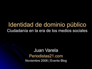 Identidad de dominio público Ciudadanía en la era de los medios sociales Juan Varela Periodistas21.com Noviembre 2006 | Evento Blog 