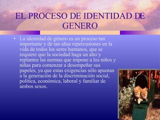 EL PROCESO DE IDENTIDAD DE GENERO La identidad de género es un proceso tan importante y de tan altas repercusiones en la vida de todos los seres humanos, que se requiere que la sociedad haga un alto y replantee las normas que impone a los niños y niñas para comenzar a desempeñar sus papeles, ya que estas exigencias sólo apuntan a la generación de la discriminación social, política, económica, laboral y familiar de ambos sexos. 