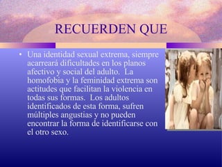RECUERDEN QUE Una identidad sexual extrema, siempre acarreará dificultades en los planos afectivo y social del adulto.  La homofobia y la feminidad extrema son actitudes que facilitan la violencia en todas sus formas.  Los adultos identificados de esta forma, sufren múltiples angustias y no pueden encontrar la forma de identificarse con el otro sexo. 