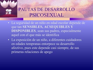 PAUTAS DE DESARROLLO  PSICOSEXUAL La seguridad de un niño en edad escolar depende de que tan  SENSIBLES,   ACSEQUIBLES   Y DISPONIBLES , sean sus padres, especialmente aquel con el que más se identifica La exposición de un niño, a diferentes cuidadores en edades tempranas entorpece su desarrollo afectivo, pues este depende casi siempre, de sus primeras relaciones de apego 