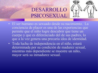 DESARROLLO PSICOSEXUAL El ser humano es sexuado desde su nacimiento.  La conciencia de placer es una de las experiencias que permite que el niño logre descubrir que tiene un cuerpo y que es diferenciado del de sus padres, lo que a la vez genera una precaria idea de identidad. Toda lucha de independencia en el niño, estará determinada por su condición de madurez sexual, mientras más dependiente se muestre un niño, mayor será su inmadurez sexual. 