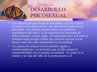 DESARROLLO  PSICOSEXUAL Las normas que provienen de los padres y de los centros escolares en la edad escolar, son otra fuente poderosa de identidad.  Las normas ponen límite a la tendencia exploratoria del niño y a las experiencias ilimitadas de placer (dormir, comer, jugar, ser acariciado etc), por ende la normatividad siempre tendrá una relación directa con la forma como los niños desarrollen su sexualidad Las pautas de crianza excesivamente rígidas o condescendientes, no permiten que el niño asuma la responsabilidad con su propia sexualidad.  Es como si el cuerpo y la vida del niño no le perteneciera a él. 