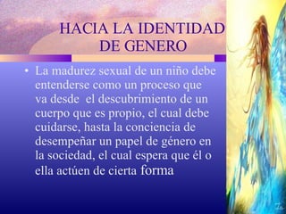 HACIA LA IDENTIDAD  DE GENERO La madurez sexual de un niño debe entenderse como un proceso que va desde  el descubrimiento de un cuerpo que es propio, el cual debe cuidarse, hasta la conciencia de desempeñar un papel de género en la sociedad, el cual espera que él o ella actúen de cierta  forma 