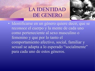 LA IDENTIDAD  DE GENERO Identificarse en un género quiere decir, que se reconoce el cuerpo y la mente de cada uno como perteneciente al sexo masculino o femenino y que por lo tanto el comportamiento afectivo, social, familiar y sexual se adapta a lo esperado “socialmente” para cada uno de estos géneros.  