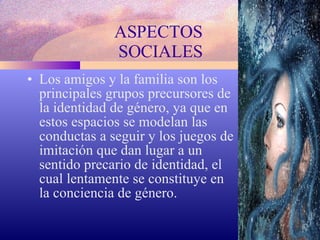 ASPECTOS  SOCIALES Los amigos y la familia son los principales grupos precursores de la identidad de género, ya que en estos espacios se modelan las conductas a seguir y los juegos de imitación que dan lugar a un sentido precario de identidad, el cual lentamente se constituye en la conciencia de género. 