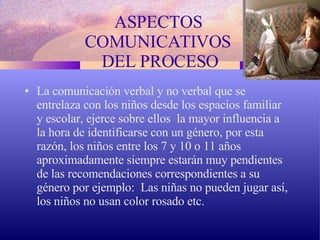 ASPECTOS  COMUNICATIVOS  DEL PROCESO La comunicación verbal y no verbal que se entrelaza con los niños desde los espacios familiar y escolar, ejerce sobre ellos  la mayor influencia a la hora de identificarse con un género, por esta razón, los niños entre los 7 y 10 o 11 años aproximadamente siempre estarán muy pendientes de las recomendaciones correspondientes a su género por ejemplo:  Las niñas no pueden jugar así, los niños no usan color rosado etc. 