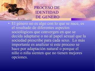 PROCESO DE  IDENTIDAD  DE GENERO El género no es algo con lo que se nace, es el resultado de diferentes aspectos sociológicos que convergen en que se decida adaptarse o no al papel sexual que la sociedad prescribe para cada sexo.  Lo más importante es analizar si este proceso se hace por adaptación natural o porque el niño o niña sienten que no tienen mejores opciones. 