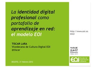 La identidad digital
profesional como
portafolio de
aprendizaje en red:                 http://www.eoi.es
el modelo EOI                       @eoi



TISCAR LARA
Vicedecana de Cultura Digital EOI
@tiscar



DEUSTO, 21 febrero 2012
 
